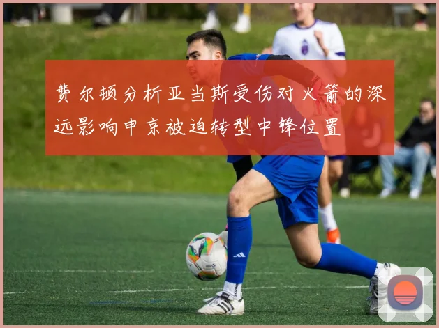费尔顿分析亚当斯受伤对火箭的深远影响申京被迫转型中锋位置