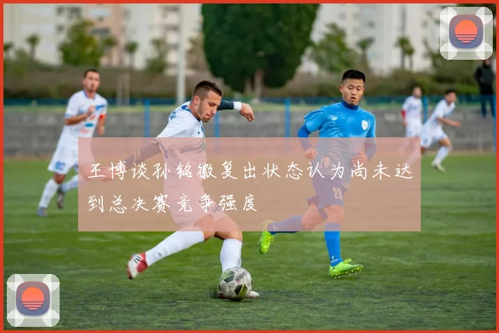 王博谈孙铭徽复出状态认为尚未达到总决赛竞争强度