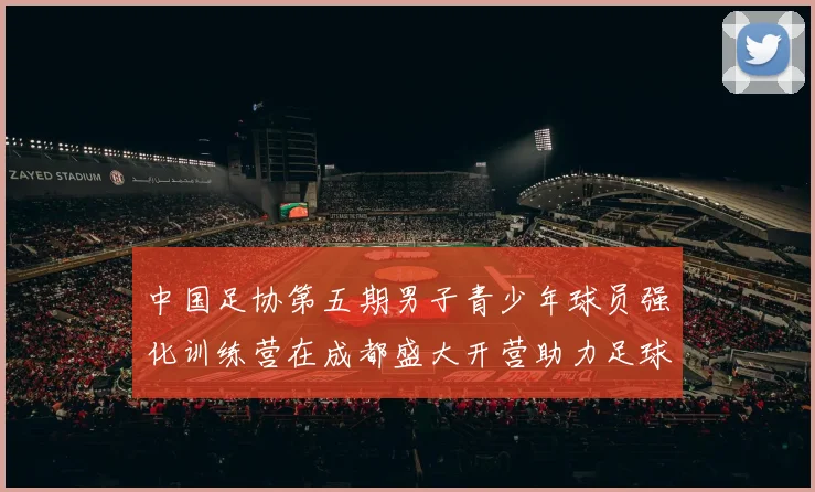 中国足协第五期男子青少年球员强化训练营在成都盛大开营助力足球未来发展