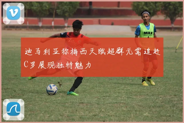 迪马利亚称梅西天赋超群无需追赶C罗展现独特魅力