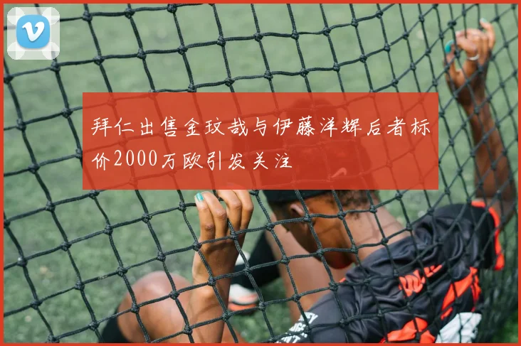 拜仁出售金玟哉与伊藤洋辉后者标价2000万欧引发关注