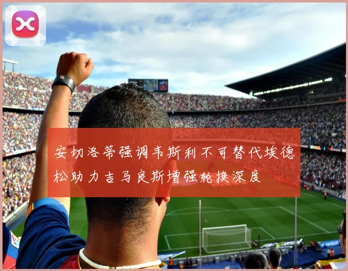 安切洛蒂强调韦斯利不可替代埃德松助力吉马良斯增强轮换深度