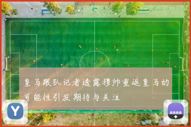 皇马跟队记者透露穆帅重返皇马的可能性引发期待与关注