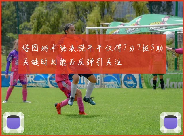 塔图姆半场表现平平仅得7分7板5助关键时刻能否反弹引关注