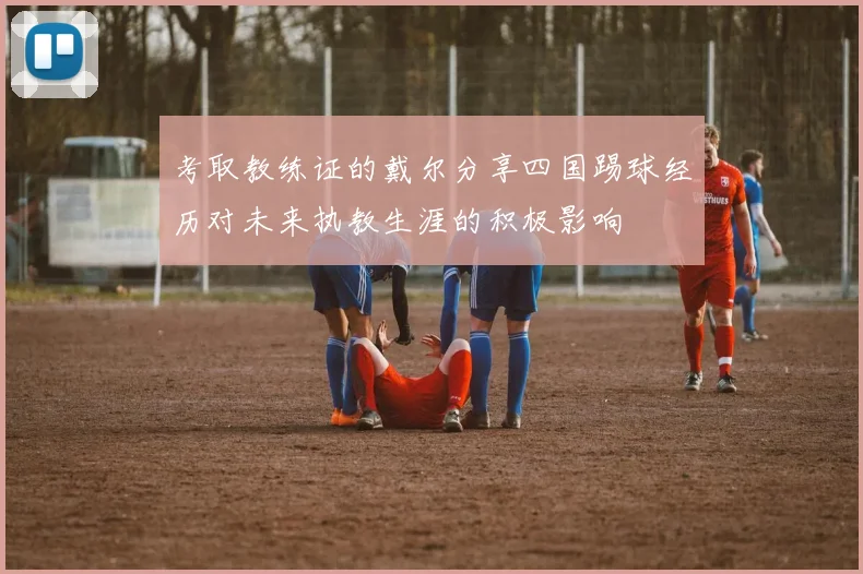 考取教练证的戴尔分享四国踢球经历对未来执教生涯的积极影响
