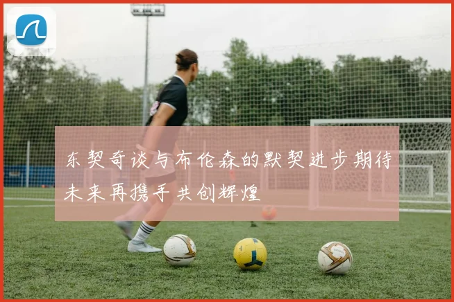 东契奇谈与布伦森的默契进步期待未来再携手共创辉煌