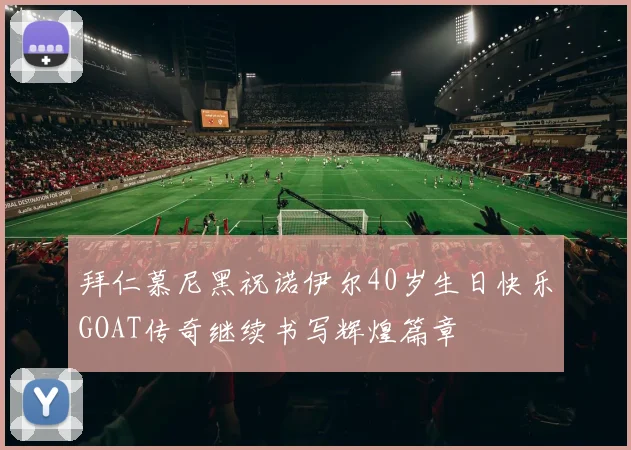 拜仁慕尼黑祝诺伊尔40岁生日快乐GOAT传奇继续书写辉煌篇章