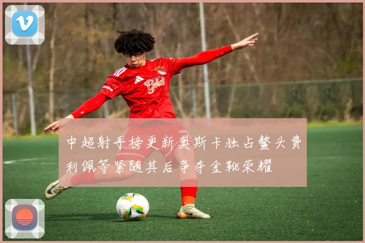 中超射手榜更新奥斯卡独占鳌头费利佩等紧随其后争夺金靴荣耀