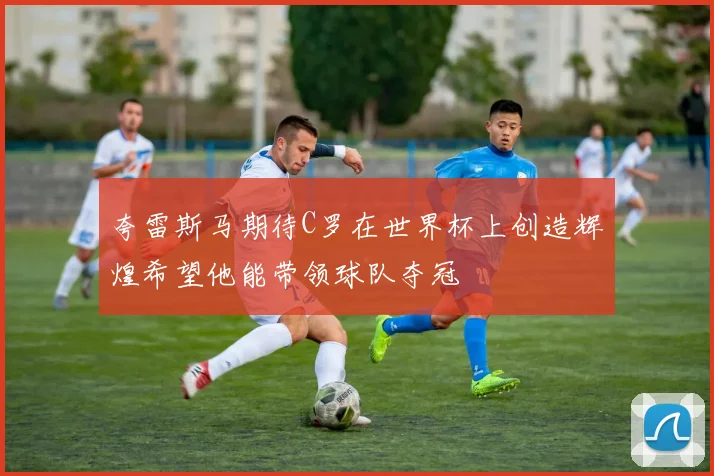 夸雷斯马期待C罗在世界杯上创造辉煌希望他能带领球队夺冠