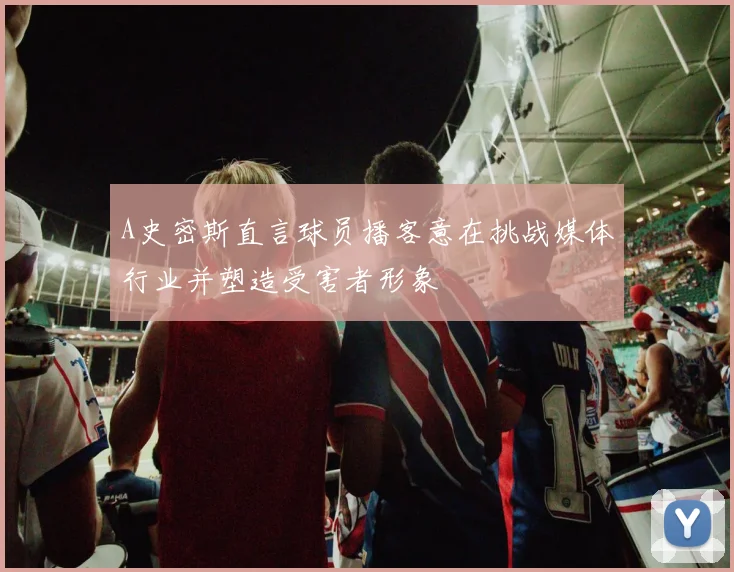 A史密斯直言球员播客意在挑战媒体行业并塑造受害者形象