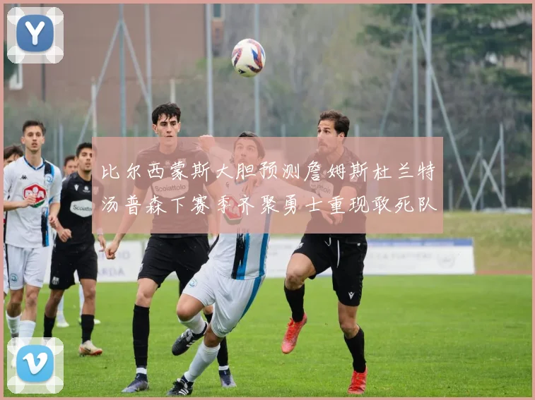 比尔西蒙斯大胆预测詹姆斯杜兰特汤普森下赛季齐聚勇士重现敢死队辉煌