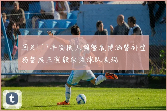 国足U17半场换人调整袁博涵替补登场替换王贺毅助力球队表现