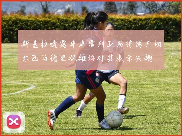 斯基拉透露库库雷利亚或将离开切尔西马德里双雄均对其表示兴趣