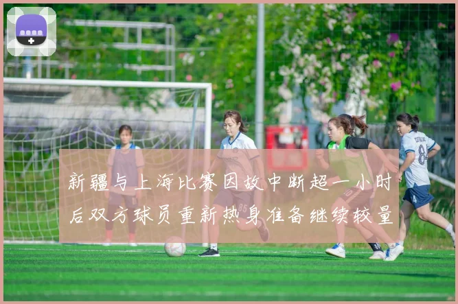 新疆与上海比赛因故中断超一小时后双方球员重新热身准备继续较量