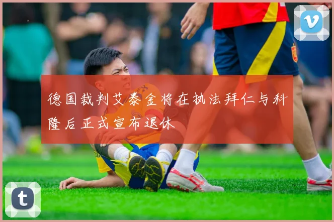 德国裁判艾泰金将在执法拜仁与科隆后正式宣布退休