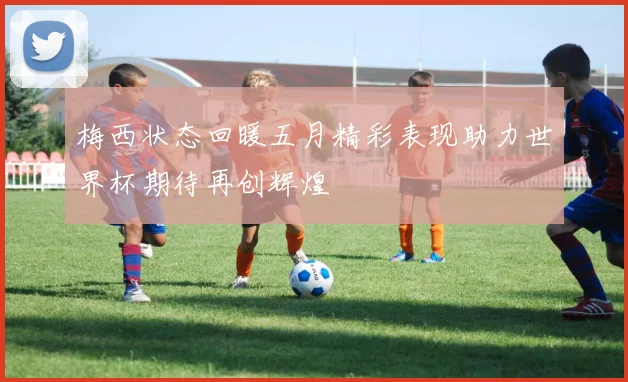 梅西状态回暖五月精彩表现助力世界杯期待再创辉煌